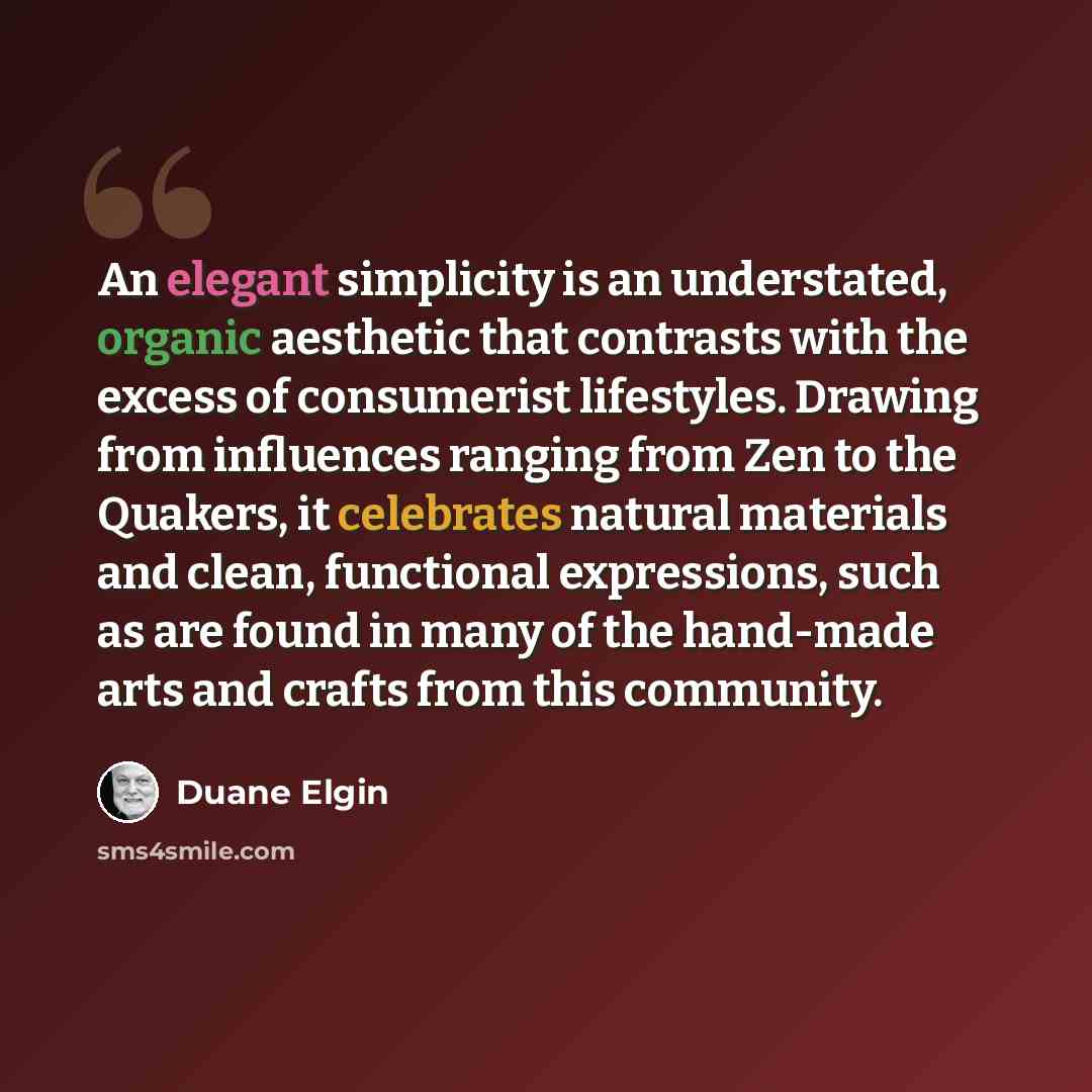“An elegant simplicity is an understated, organic aesthetic that contrasts with the excess of consumerist lifestyles. Drawing from influences ranging from Zen to the Quakers, it celebrates natural materials and clean, functional expressions, such as are found in many of the hand-made arts and…” quote by Duane Elgin