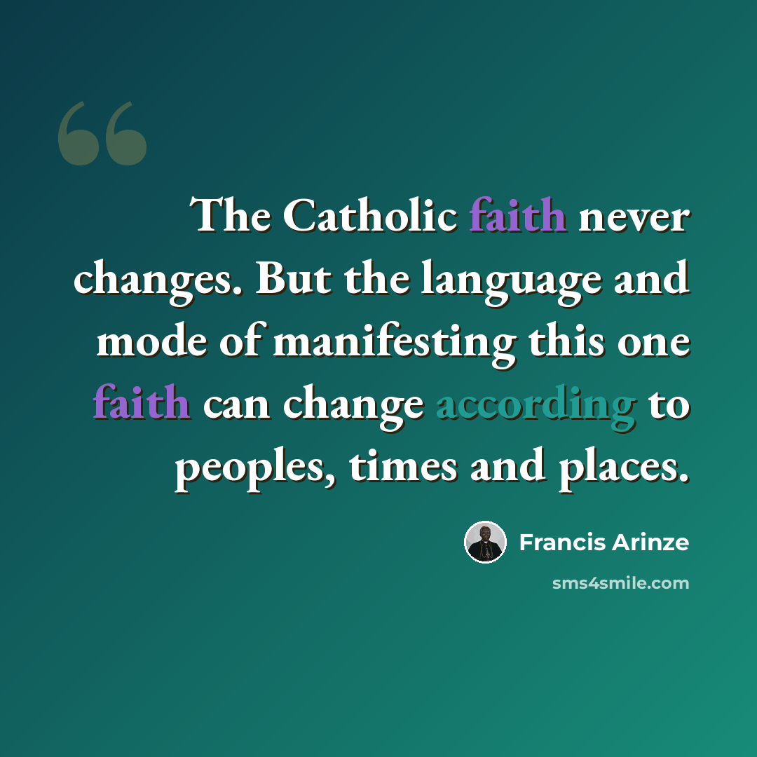 “The Catholic faith never changes. But the language and mode of manifesting this one faith can change according to peoples, times and places.” quote by Francis Arinze