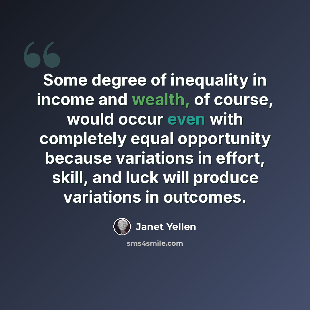 “Some degree of inequality in income and wealth, of course, would occur even with completely equal opportunity because variations in effort, skill, and luck will produce variations in outcomes.” quote by Janet Yellen