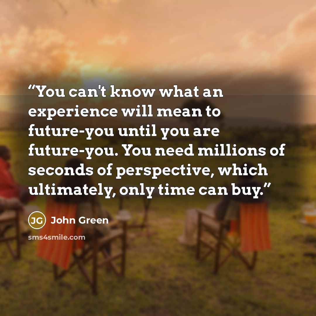 “You can't know what an experience will mean to future-you until you are future-you. You need millions of seconds of perspective, which ultimately, only time can buy.” quote by John Green