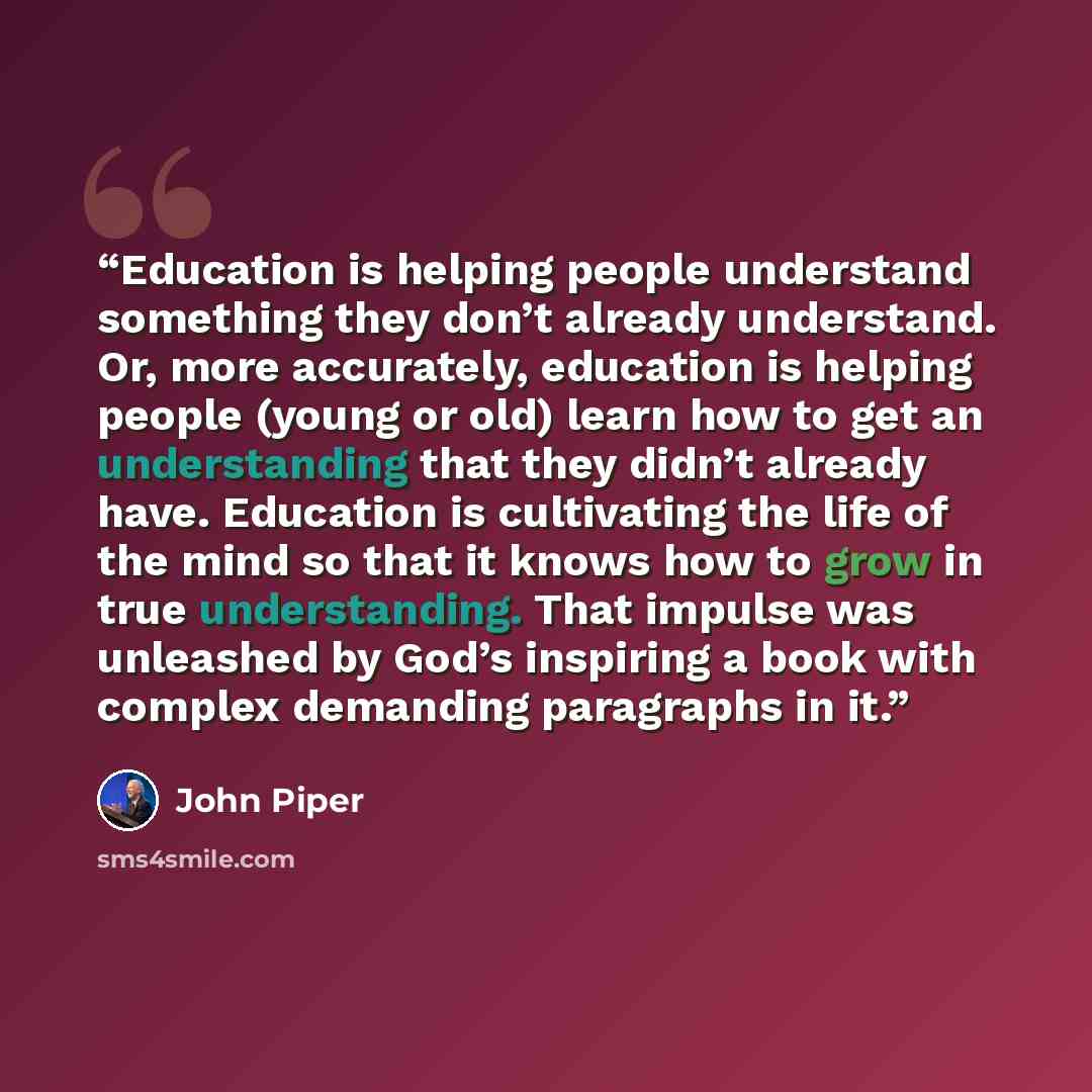 “Education is helping people understand something they don’t already understand. Or, more accurately, education is helping people (young or old) learn how to get an understanding that they didn’t already have. Education is cultivating the life of the mind so that it knows how to grow in true…” quote by John Piper