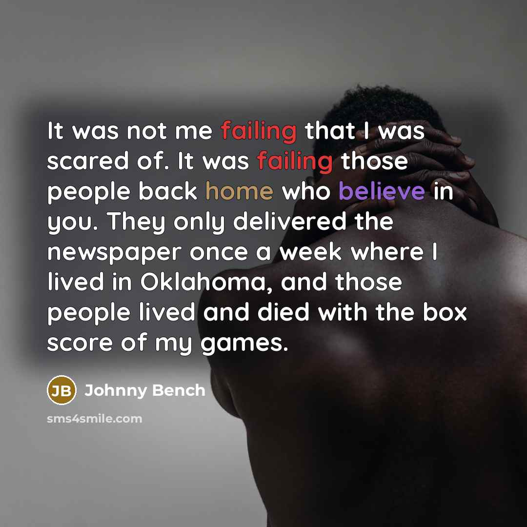 “It was not me failing that I was scared of. It was failing those people back home who believe in you. They only delivered the newspaper once a week where I lived in Oklahoma, and those people lived and died with the box score of my games.” quote by Johnny Bench