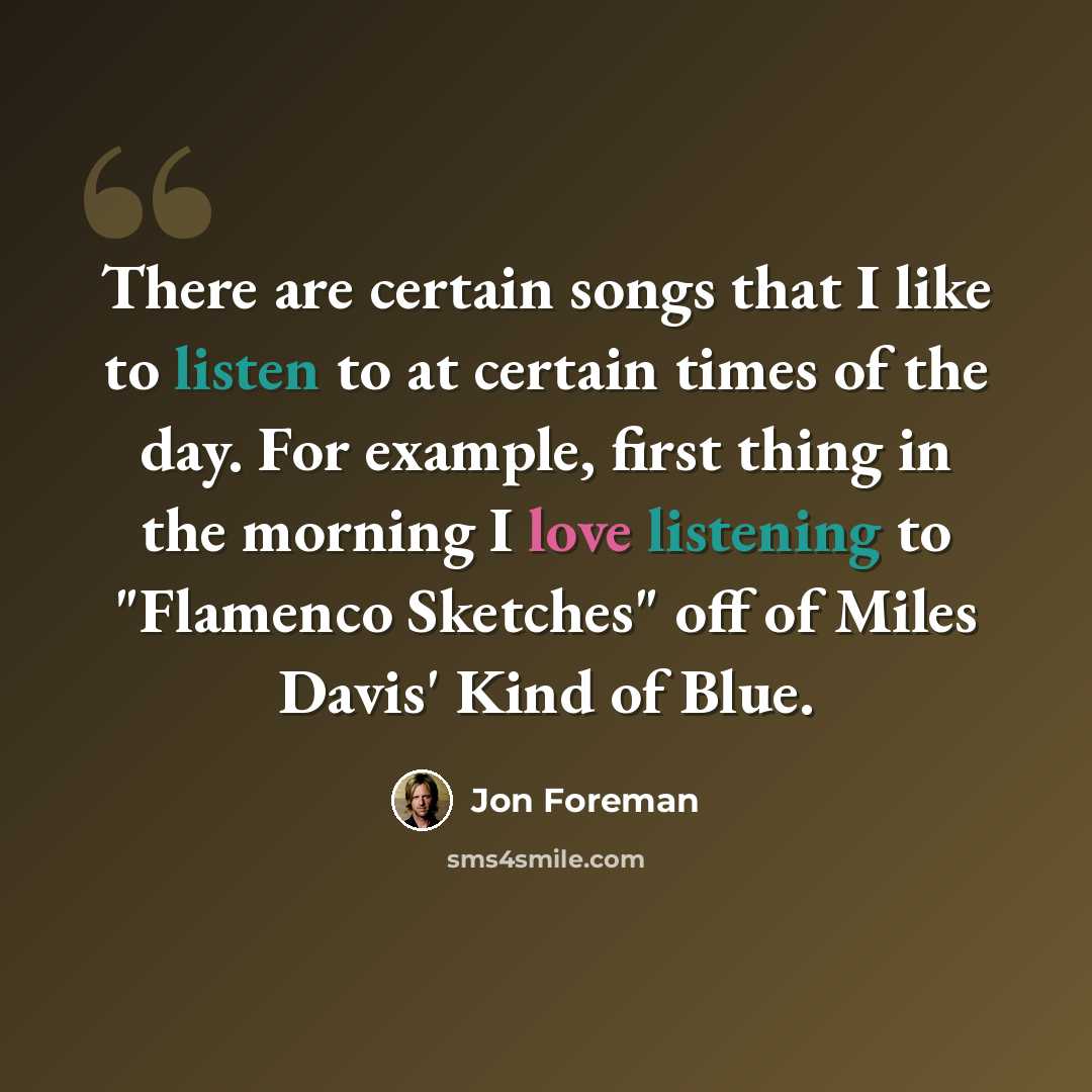 “There are certain songs that I like to listen to at certain times of the day. For example, first thing in the morning I love listening to "Flamenco Sketches" off of Miles Davis' Kind of Blue.” quote by Jon Foreman