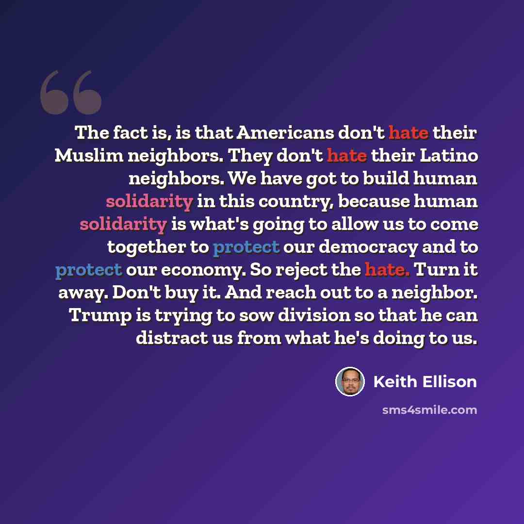 “The fact is, is that Americans don't hate their Muslim neighbors. They don't hate their Latino neighbors. We have got to build human solidarity in this country, because human solidarity is what's going to allow us to come together to protect our democracy and to protect our economy. So reject the…” quote by Keith Ellison