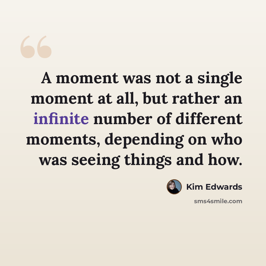 “A moment was not a single moment at all, but rather an infinite number of different moments, depending on who was seeing things and how.” quote by Kim Edwards