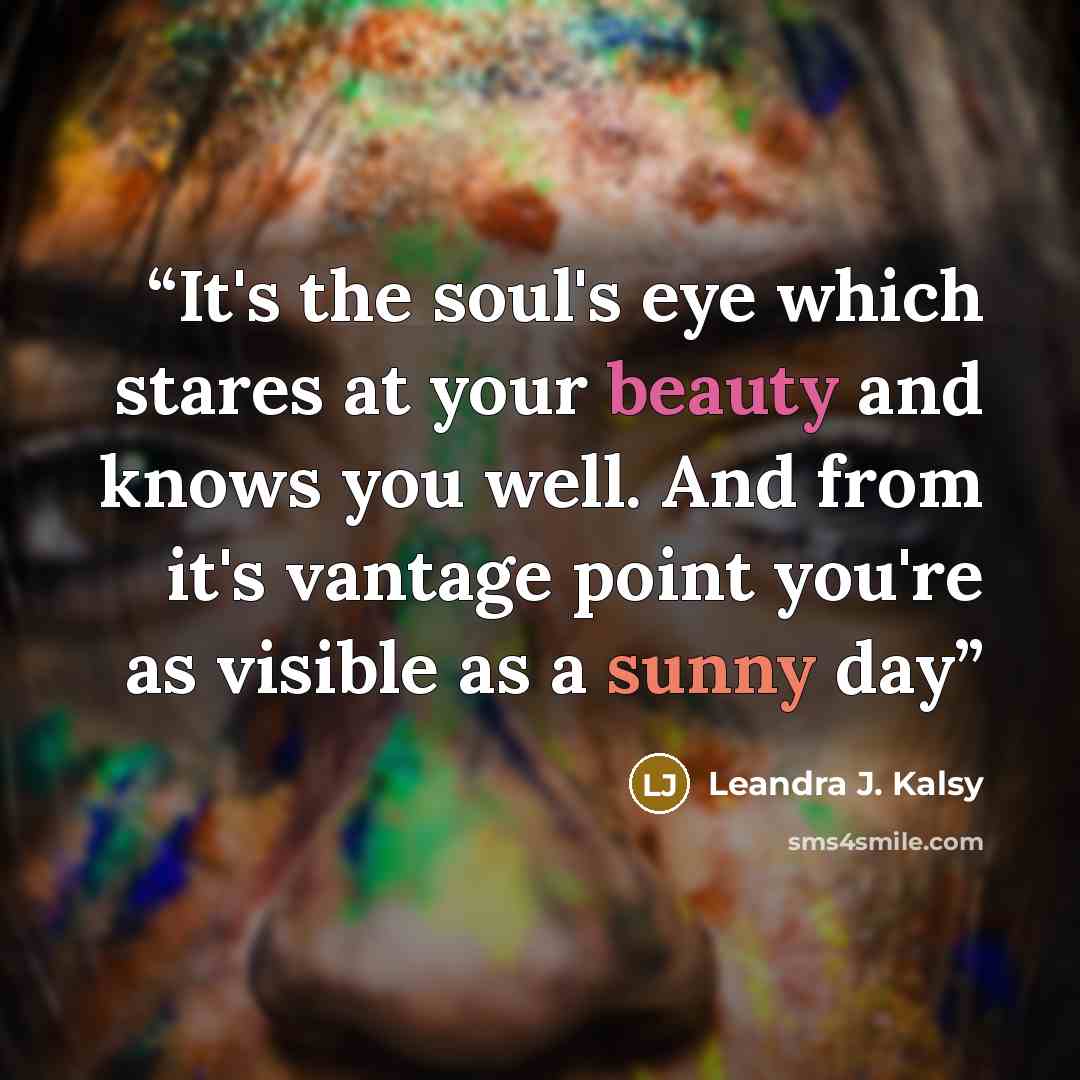 “It's the soul's eye which stares at your beauty and knows you well. And from it's vantage point you're as visible as a sunny day” quote by Leandra J. Kalsy