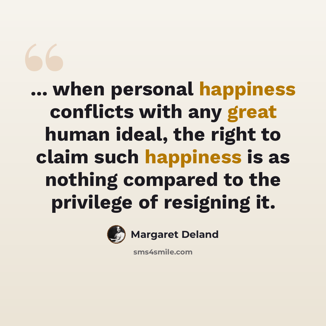 “... when personal happiness conflicts with any great human ideal, the right to claim such happiness is as nothing compared to the privilege of resigning it.” quote by Margaret Deland