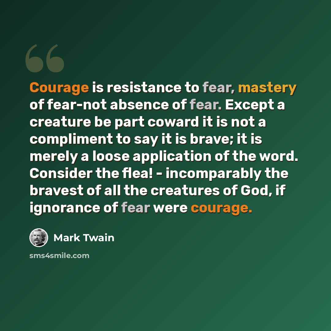 “Courage is resistance to fear, mastery of fear-not absence of fear. Except a creature be part coward it is not a compliment to say it is brave; it is merely a loose application of the word. Consider the flea! - incomparably the bravest of all the creatures of God, if ignorance of fear were courage.” quote by Mark Twain