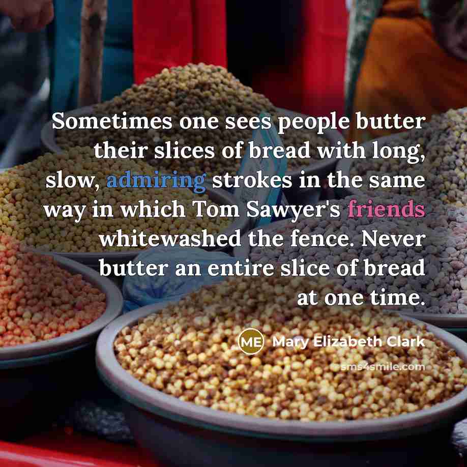 “Sometimes one sees people butter their slices of bread with long, slow, admiring strokes in the same way in which Tom Sawyer's friends whitewashed the fence. Never butter an entire slice of bread at one time.” quote by Mary Elizabeth Clark