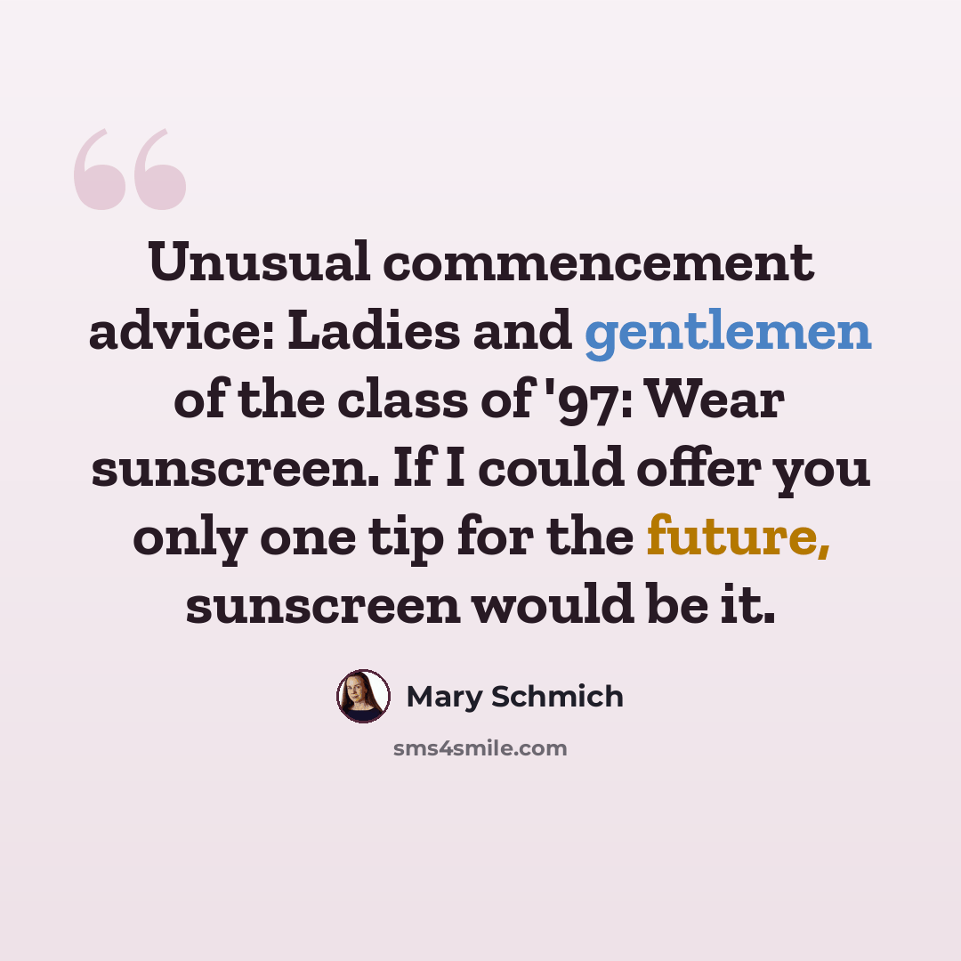 “Unusual commencement advice: Ladies and gentlemen of the class of '97: Wear sunscreen. If I could offer you only one tip for the future, sunscreen would be it.” quote by Mary Schmich
