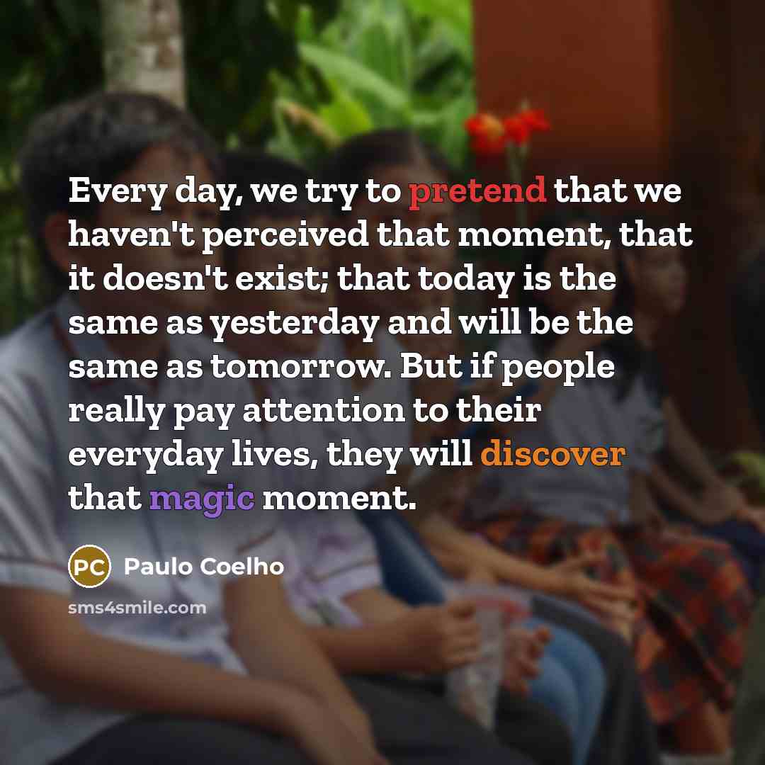“Every day, we try to pretend that we haven't perceived that moment, that it doesn't exist; that today is the same as yesterday and will be the same as tomorrow. But if people really pay attention to their everyday lives, they will discover that magic moment.” quote by Paulo Coelho