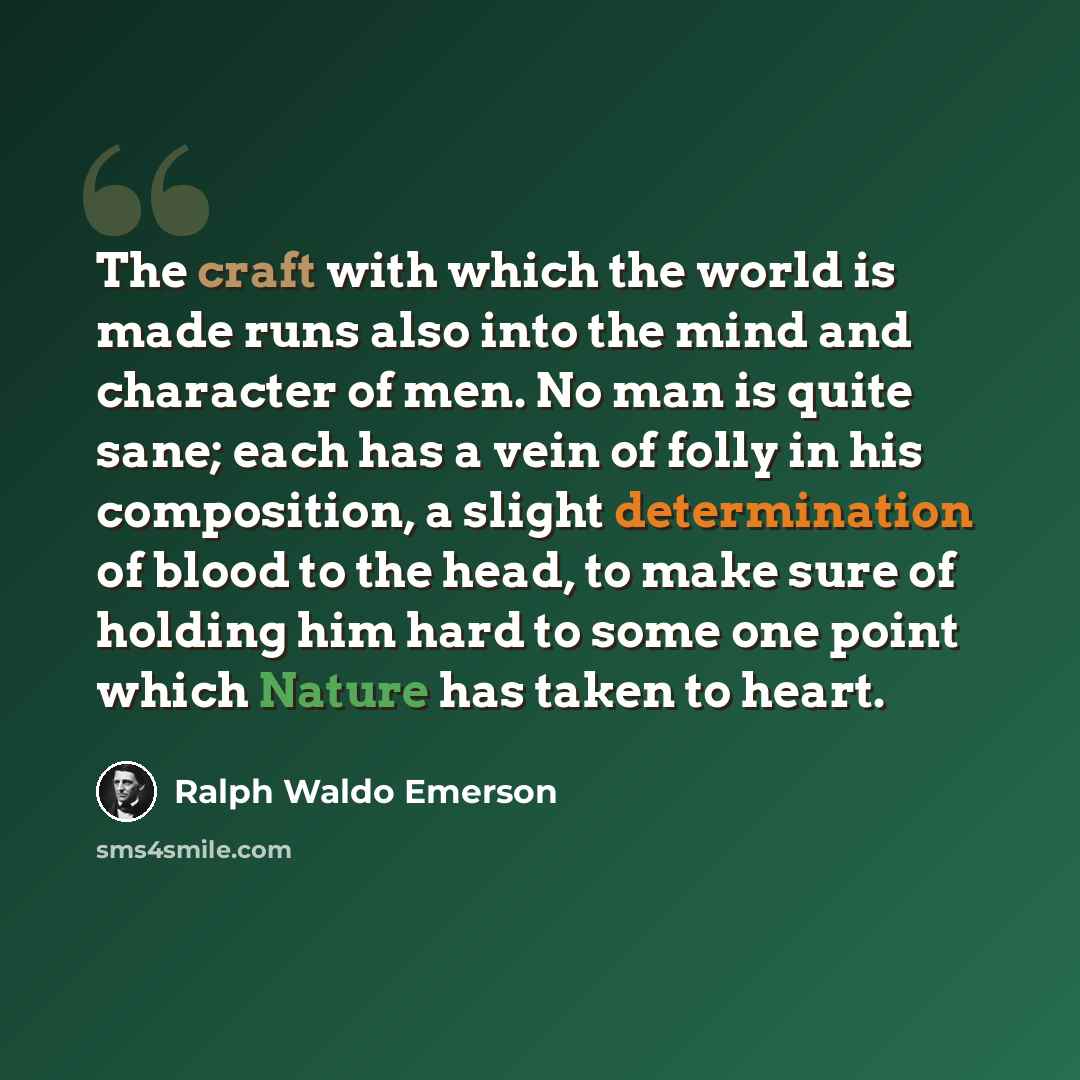 “The craft with which the world is made runs also into the mind and character of men. No man is quite sane; each has a vein of folly in his composition, a slight determination of blood to the head, to make sure of holding him hard to some one point which Nature has taken to heart.” quote by Ralph Waldo Emerson