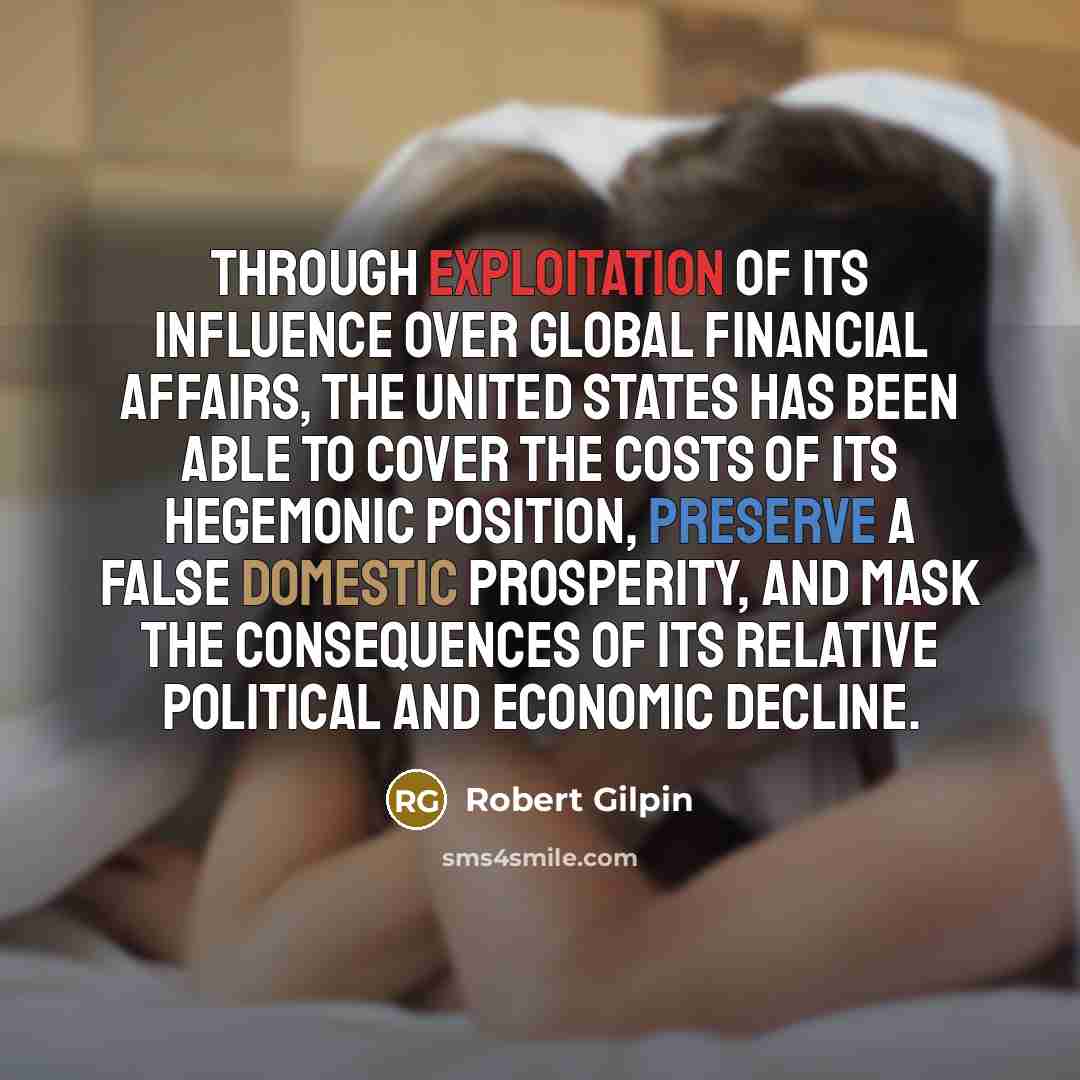 “Through exploitation of its influence over global financial affairs, the United States has been able to cover the costs of its hegemonic position, preserve a false domestic prosperity, and mask the consequences of its relative political and economic decline.” quote by Robert Gilpin