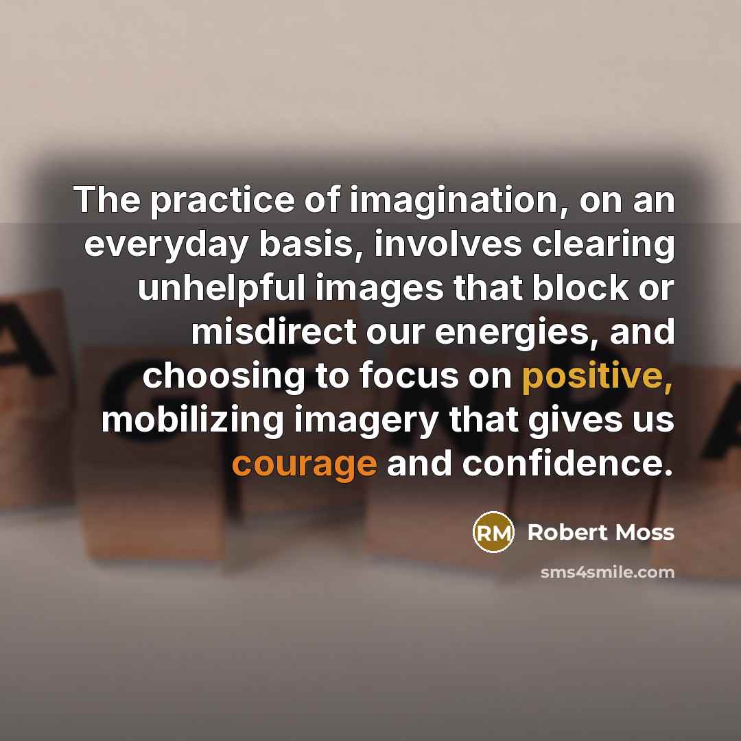 “The practice of imagination, on an everyday basis, involves clearing unhelpful images that block or misdirect our energies, and choosing to focus on positive, mobilizing imagery that gives us courage and confidence.” quote by Robert Moss