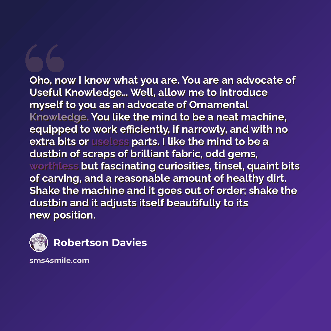 “Oho, now I know what you are. You are an advocate of Useful Knowledge… Well, allow me to introduce myself to you as an advocate of Ornamental Knowledge. You like the mind to be a neat machine, equipped to work efficiently, if narrowly, and with no extra bits or useless parts. I like the mind to be…” quote by Robertson Davies