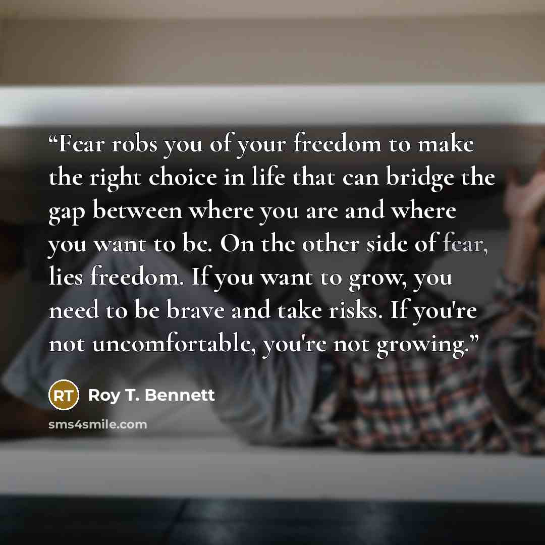 “Fear robs you of your freedom to make the right choice in life that can bridge the gap between where you are and where you want to be. On the other side of fear, lies freedom. If you want to grow, you need to be brave and take risks. If you're not uncomfortable, you're not growing.” quote by Roy T. Bennett