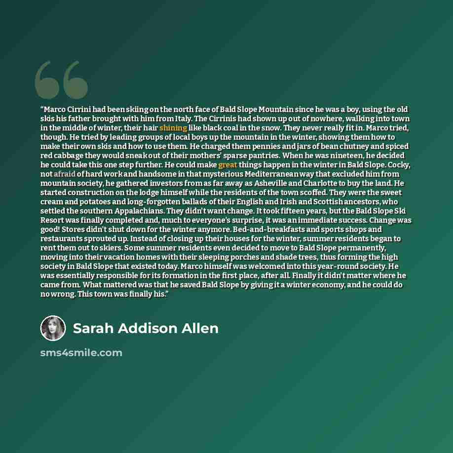 “Marco Cirrini had been skiing on the north face of Bald Slope Mountain since he was a boy, using the old skis his father brought with him from Italy. The Cirrinis had shown up out of nowhere, walking into town in the middle of winter, their hair shining like black coal in the snow. They never…” quote by Sarah Addison Allen