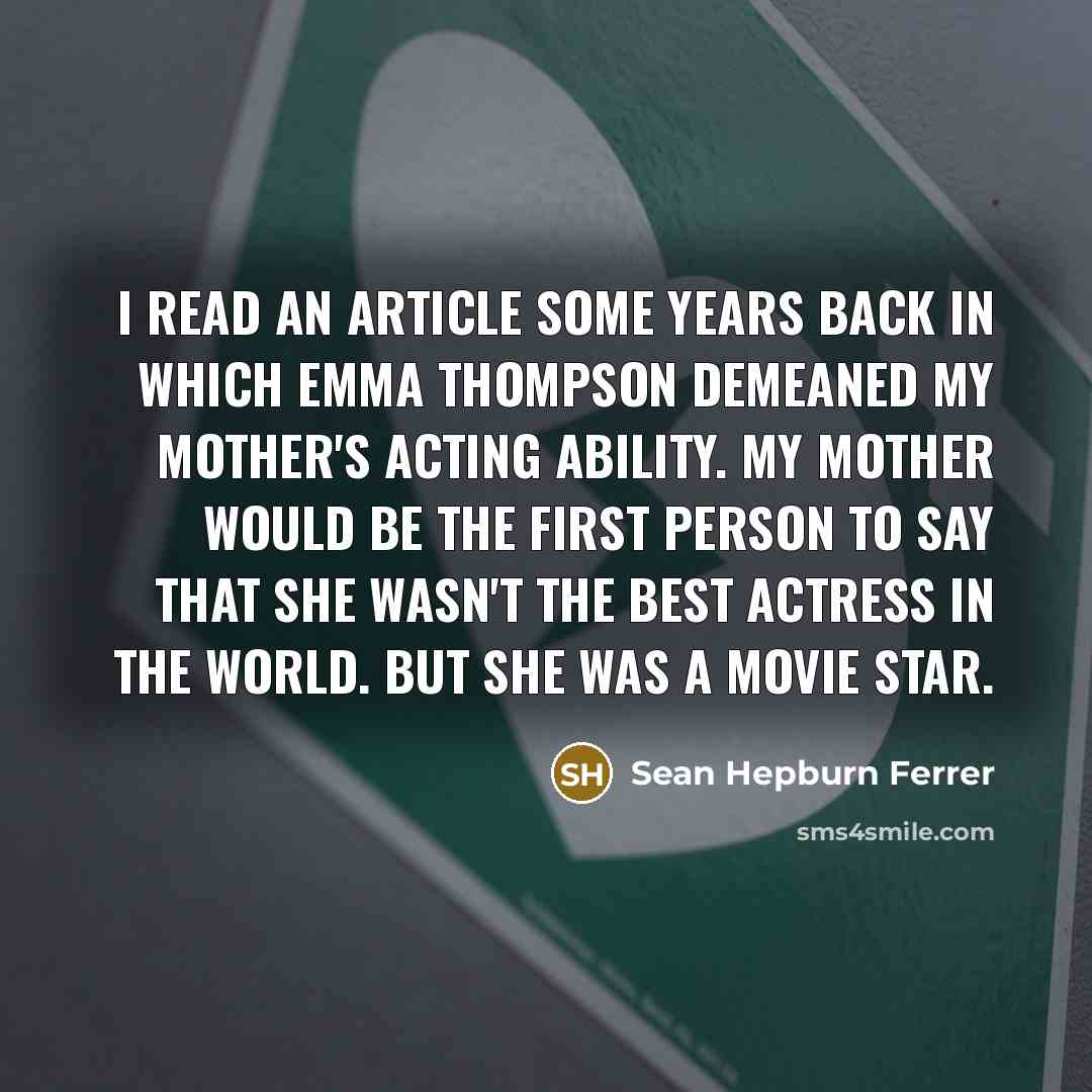“I read an article some years back in which Emma Thompson demeaned my mother's acting ability. My mother would be the first person to say that she wasn't the best actress in the world. But she was a movie star.” quote by Sean Hepburn Ferrer