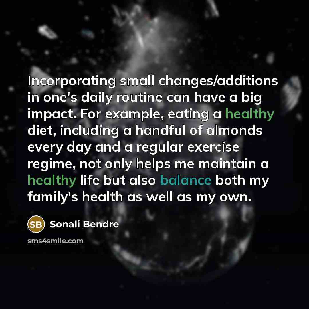 “Incorporating small changes/additions in one's daily routine can have a big impact. For example, eating a healthy diet, including a handful of almonds every day and a regular exercise regime, not only helps me maintain a healthy life but also balance both my family's health as well as my own.” quote by Sonali Bendre