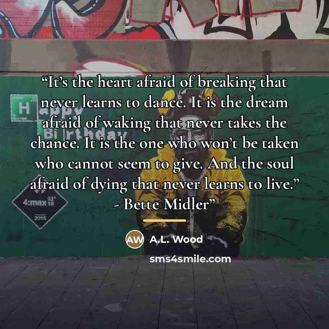 “It’s the heart afraid of breaking that never learns to dance. It is the dream afraid of waking that never takes the chance. It is the one who won’t be taken who cannot seem to give. And the soul afraid of dying that never learns to live.” - Bette Midler” quote by A.L. Wood