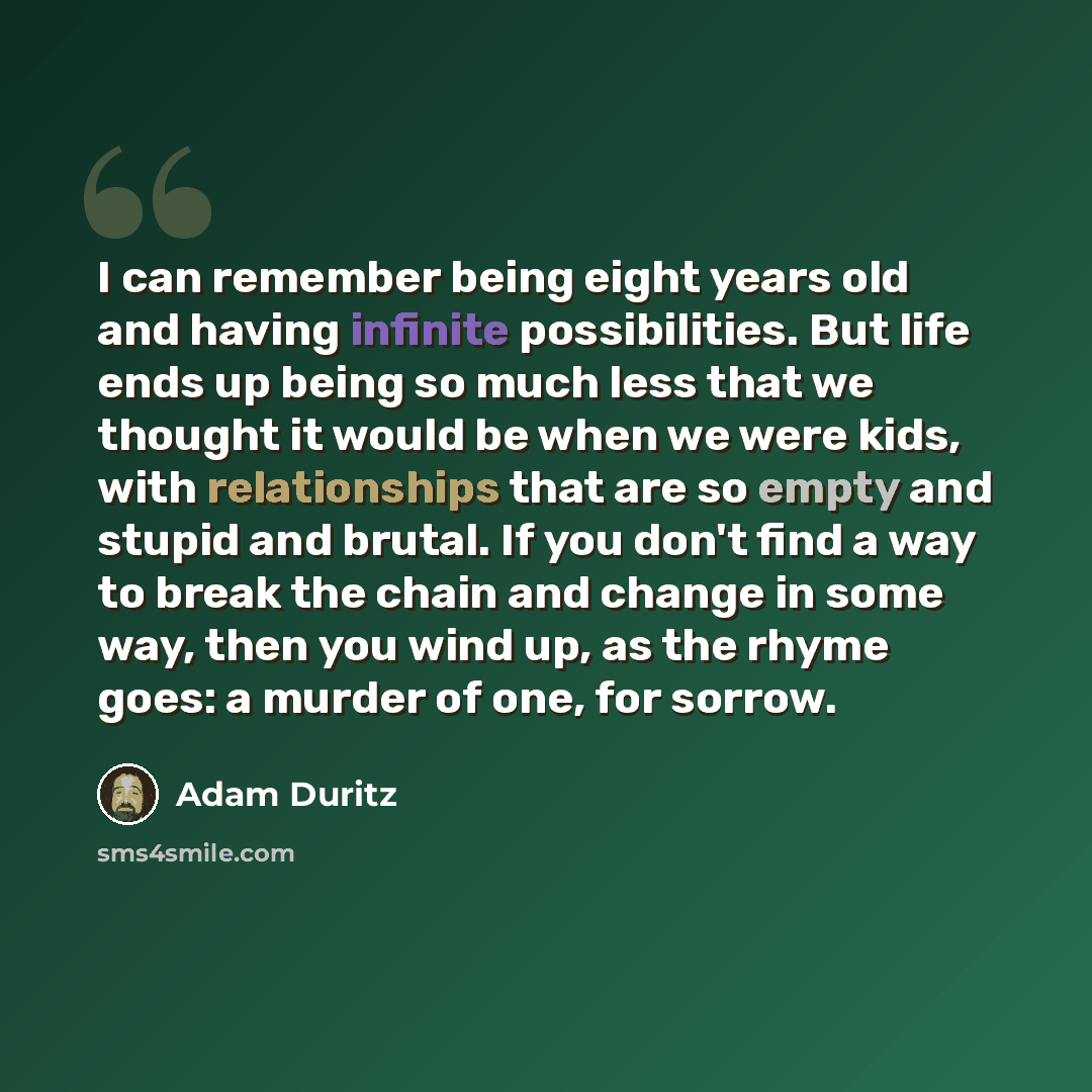 “I can remember being eight years old and having infinite possibilities. But life ends up being so much less that we thought it would be when we were kids, with relationships that are so empty and stupid and brutal. If you don't find a way to break the chain and change in some way, then you wind…” quote by Adam Duritz