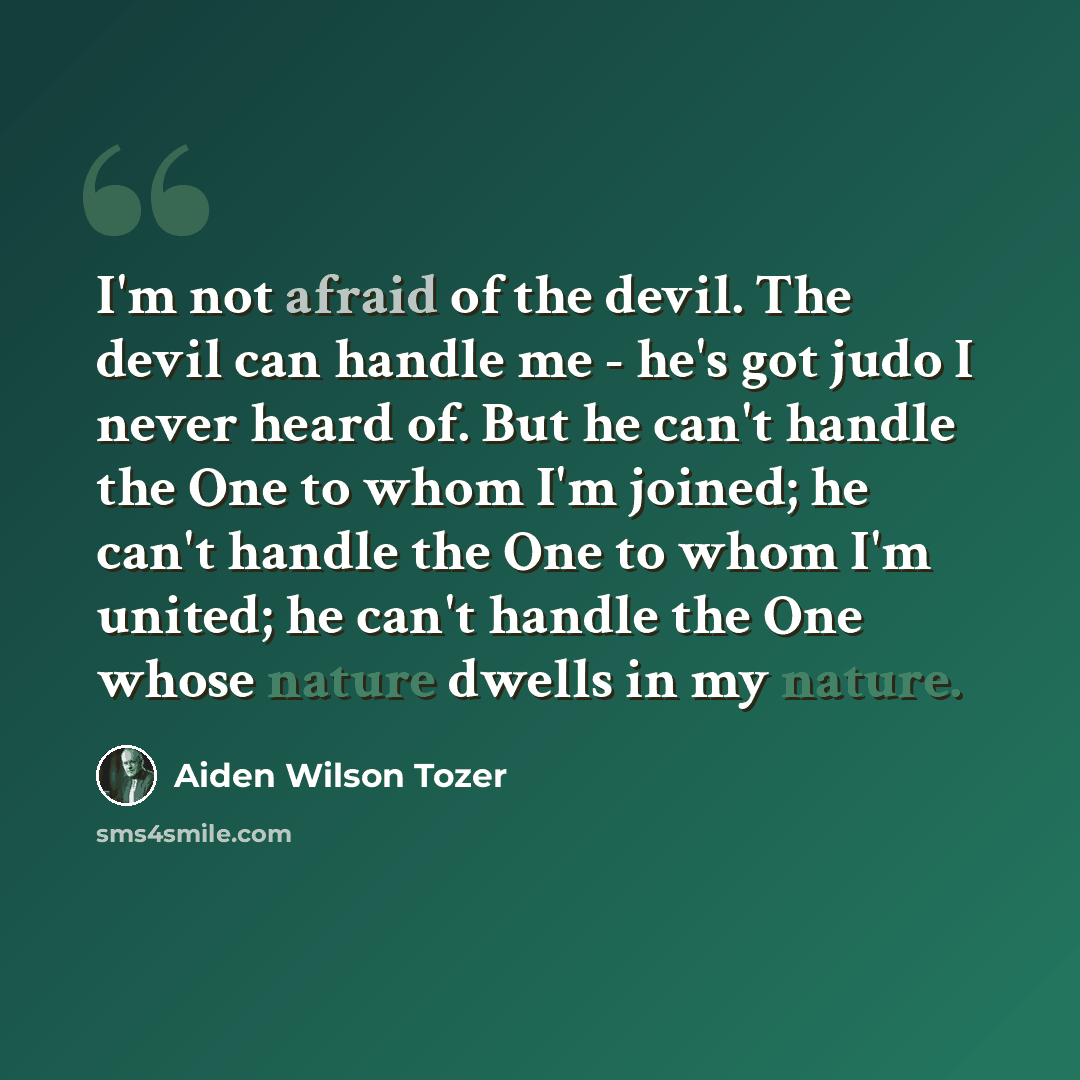 “I'm not afraid of the devil. The devil can handle me - he's got judo I never heard of. But he can't handle the One to whom I'm joined; he can't handle the One to whom I'm united; he can't handle the One whose nature dwells in my nature.” quote by Aiden Wilson Tozer