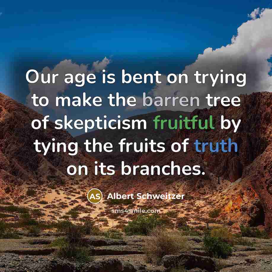 “Our age is bent on trying to make the barren tree of skepticism fruitful by tying the fruits of truth on its branches.” quote by Albert Schweitzer
