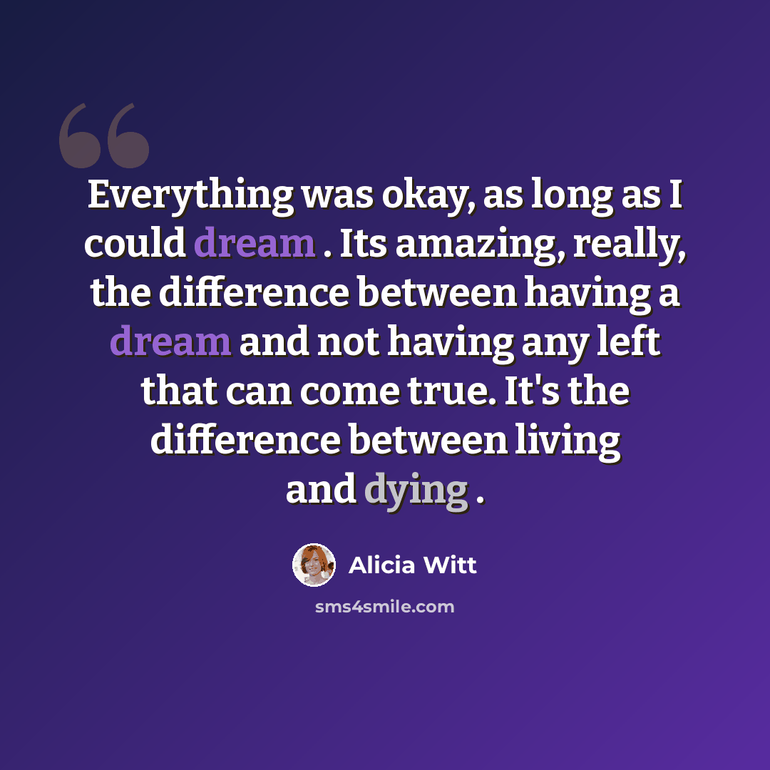 “Everything was okay, as long as I could dream . Its amazing, really, the difference between having a dream and not having any left that can come true. It's the difference between living and dying .” quote by Alicia Witt