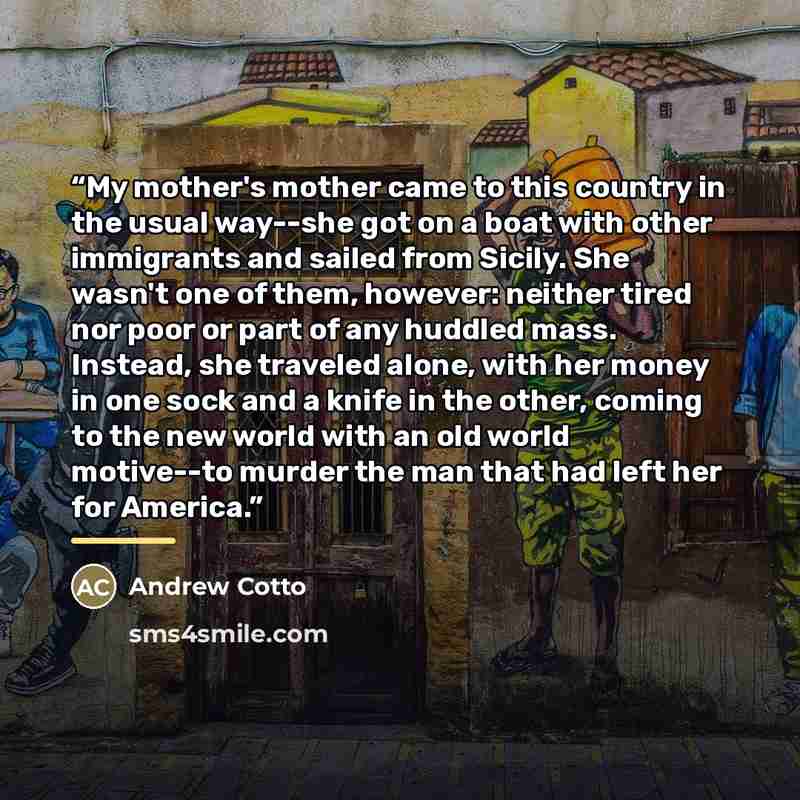 “My mother's mother came to this country in the usual way--she got on a boat with other immigrants and sailed from Sicily. She wasn't one of them, however: neither tired nor poor or part of any huddled mass. Instead, she traveled alone, with her money in one sock and a knife in the other, coming to…” quote by Andrew Cotto