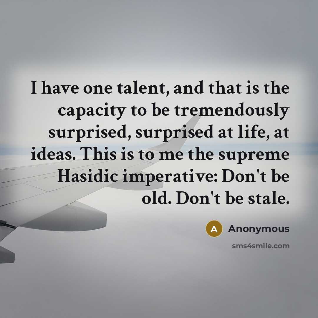 “I have one talent, and that is the capacity to be tremendously surprised, surprised at life, at ideas. This is to me the supreme Hasidic imperative: Don't be old. Don't be stale.” quote by Anonymous