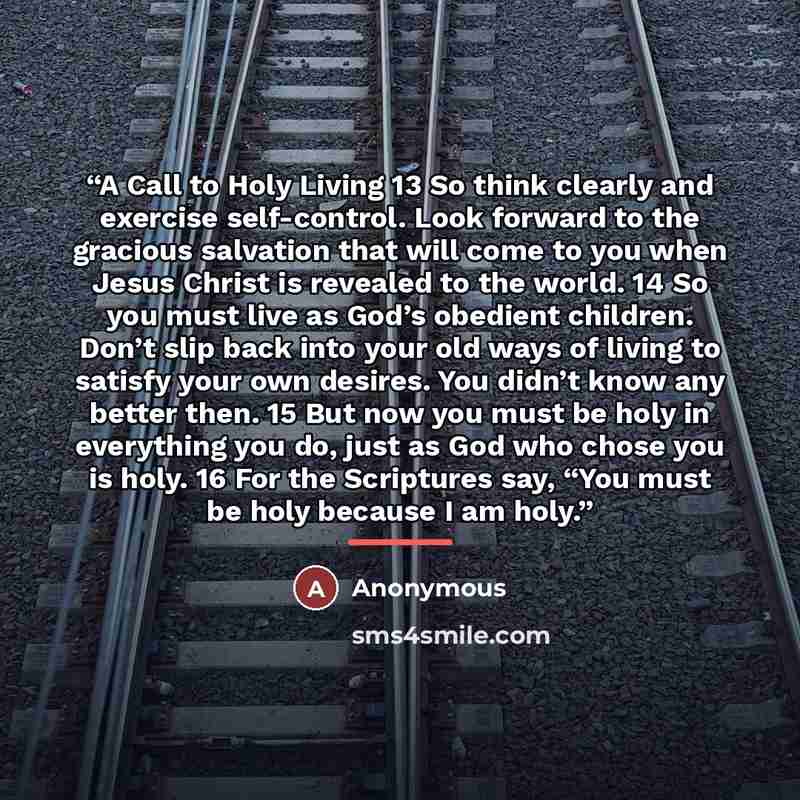 “A Call to Holy Living 13 So think clearly and exercise self-control. Look forward to the gracious salvation that will come to you when Jesus Christ is revealed to the world. 14 So you must live as God’s obedient children. Don’t slip back into your old ways of living to satisfy your own desires…” quote by Anonymous