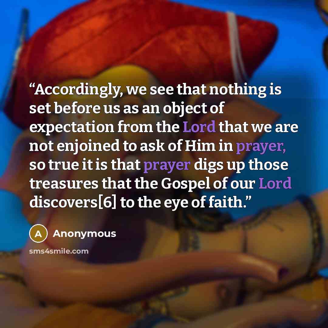 “Accordingly, we see that nothing is set before us as an object of expectation from the Lord that we are not enjoined to ask of Him in prayer, so true it is that prayer digs up those treasures that the Gospel of our Lord discovers[6] to the eye of faith.” quote by Anonymous