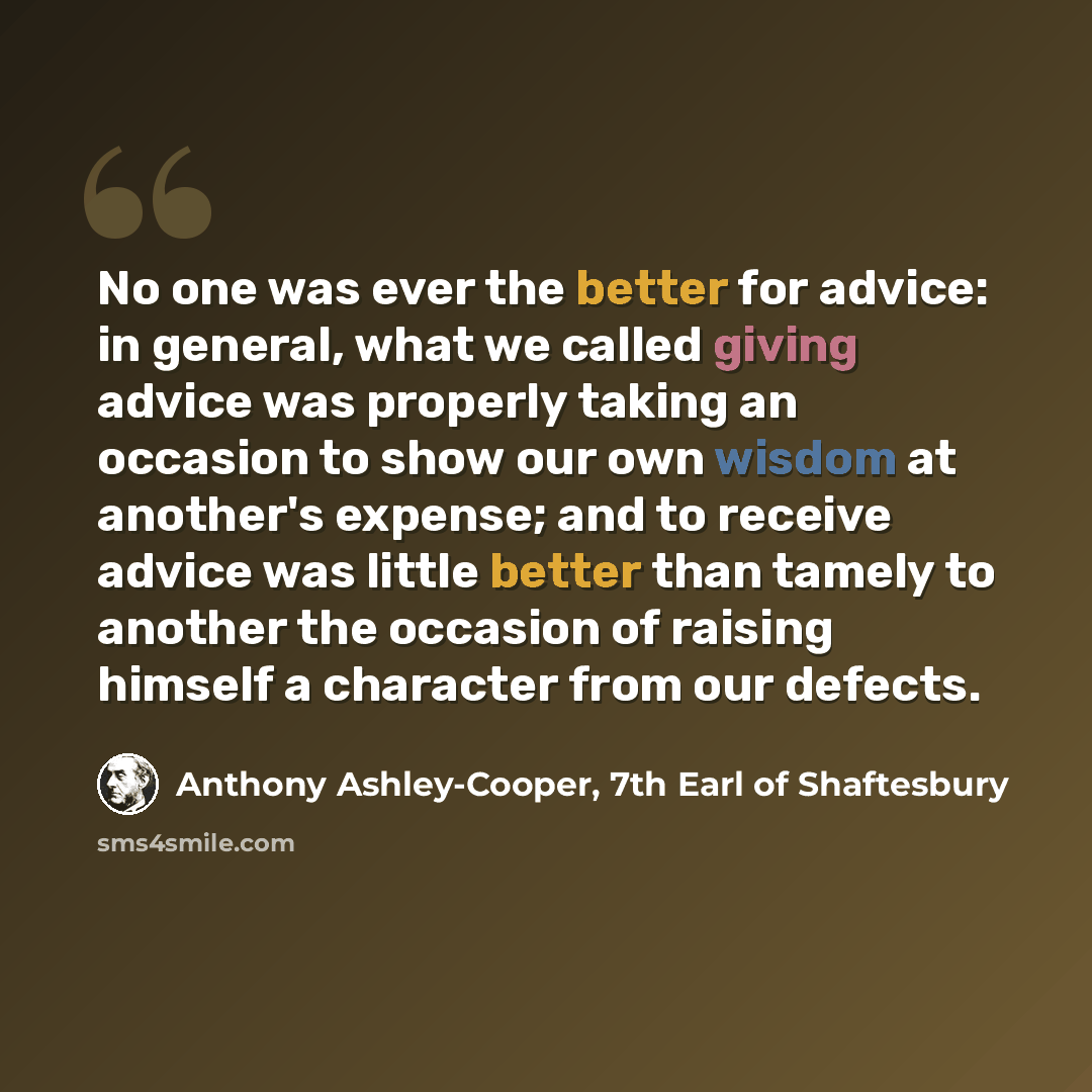 “No one was ever the better for advice: in general, what we called giving advice was properly taking an occasion to show our own wisdom at another's expense; and to receive advice was little better than tamely to another the occasion of raising himself a character from our defects.” quote by Anthony Ashley-Cooper, 7th Earl of Shaftesbury