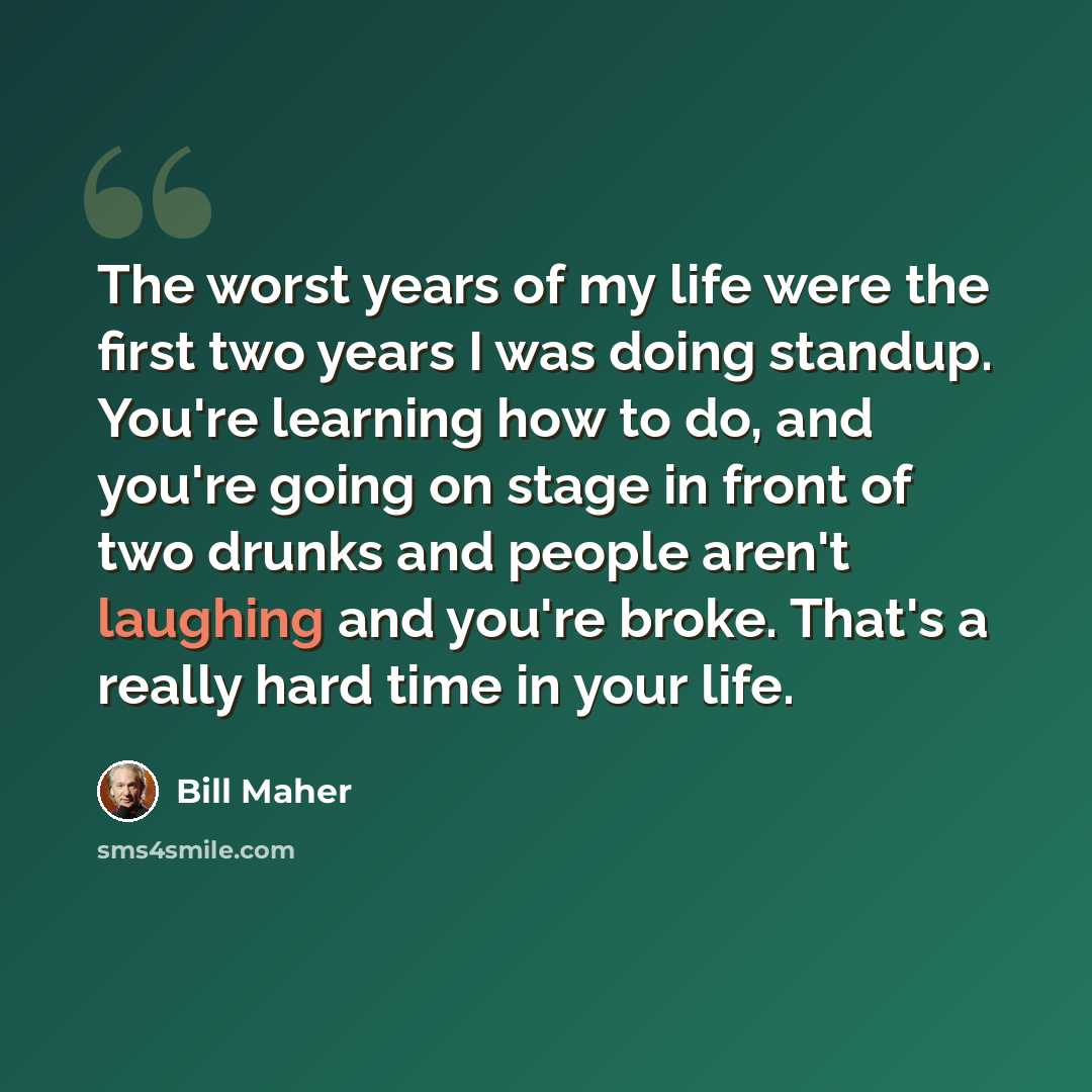 “The worst years of my life were the first two years I was doing standup. You're learning how to do, and you're going on stage in front of two drunks and people aren't laughing and you're broke. That's a really hard time in your life.” quote by Bill Maher