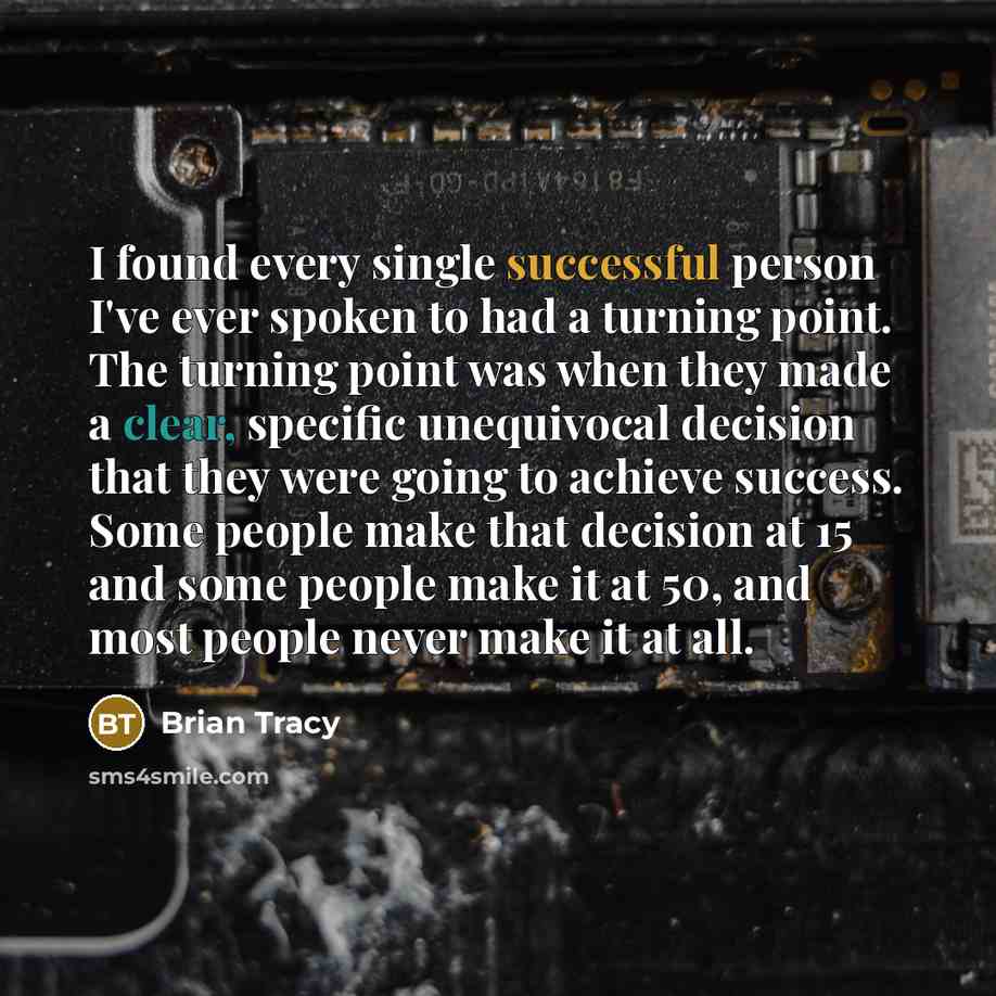 “I found every single successful person I've ever spoken to had a turning point. The turning point was when they made a clear, specific unequivocal decision that they were going to achieve success. Some people make that decision at 15 and some people make it at 50, and most people never make it at…” quote by Brian Tracy