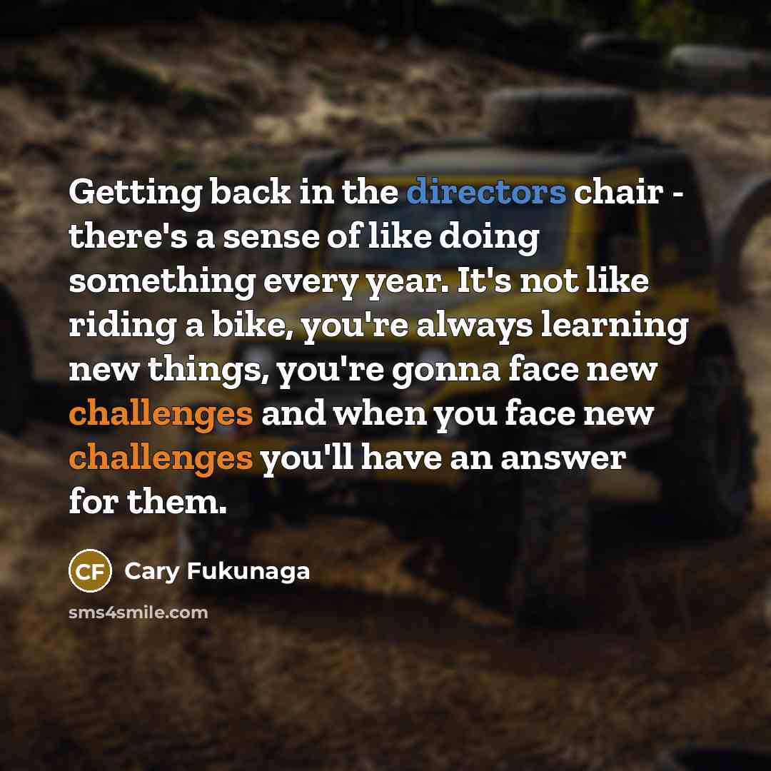 “Getting back in the directors chair - there's a sense of like doing something every year. It's not like riding a bike, you're always learning new things, you're gonna face new challenges and when you face new challenges you'll have an answer for them.” quote by Cary Fukunaga