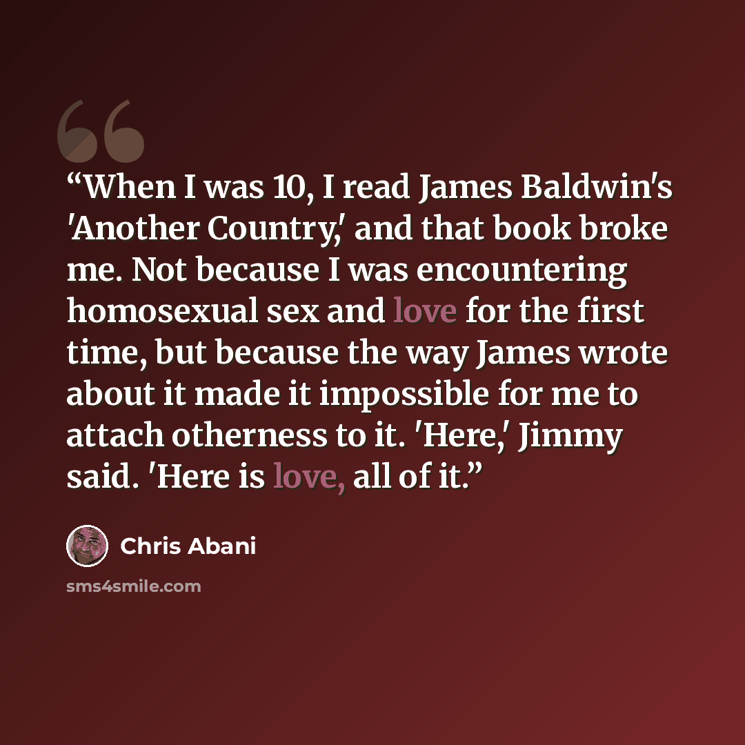“When I was 10, I read James Baldwin's 'Another Country,' and that book broke me. Not because I was encountering homosexual sex and love for the first time, but because the way James wrote about it made it impossible for me to attach otherness to it. 'Here,' Jimmy said. 'Here is love, all of it.” quote by Chris Abani