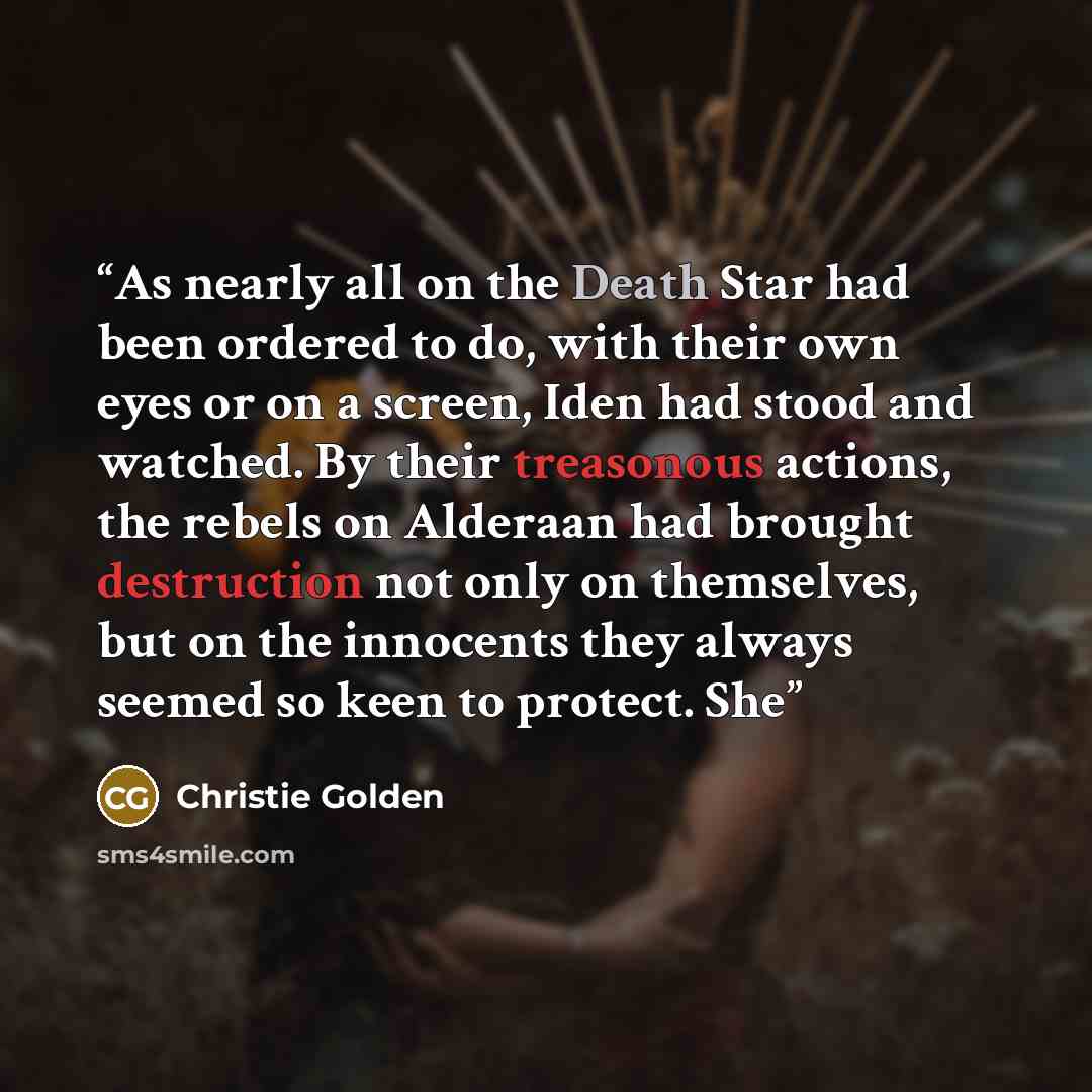 “As nearly all on the Death Star had been ordered to do, with their own eyes or on a screen, Iden had stood and watched. By their treasonous actions, the rebels on Alderaan had brought destruction not only on themselves, but on the innocents they always seemed so keen to protect. She” quote by Christie Golden