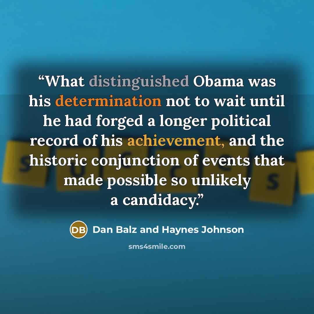 “What distinguished Obama was his determination not to wait until he had forged a longer political record of his achievement, and the historic conjunction of events that made possible so unlikely a candidacy.” quote by Dan Balz and Haynes Johnson