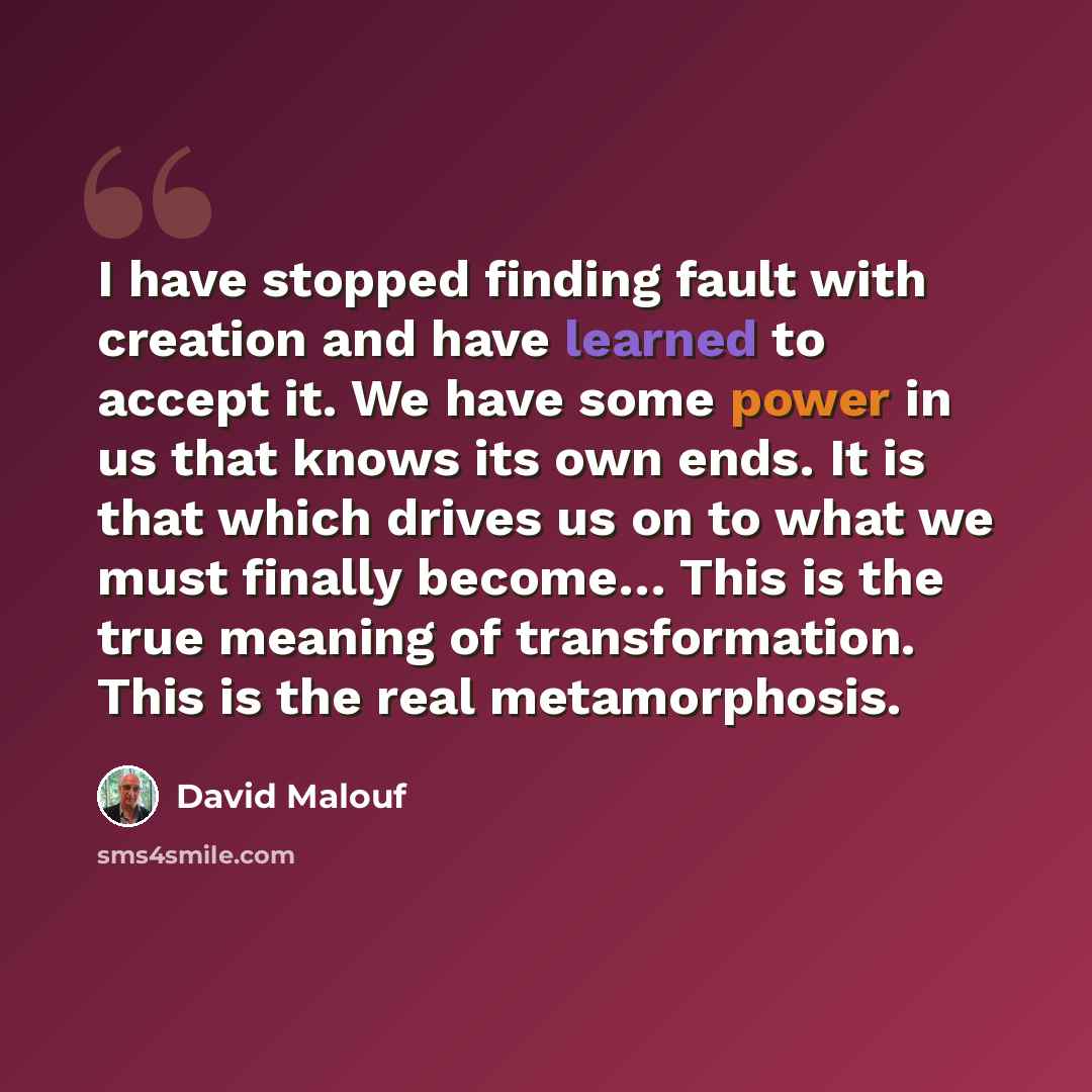 “I have stopped finding fault with creation and have learned to accept it. We have some power in us that knows its own ends. It is that which drives us on to what we must finally become… This is the true meaning of transformation. This is the real metamorphosis.” quote by David Malouf