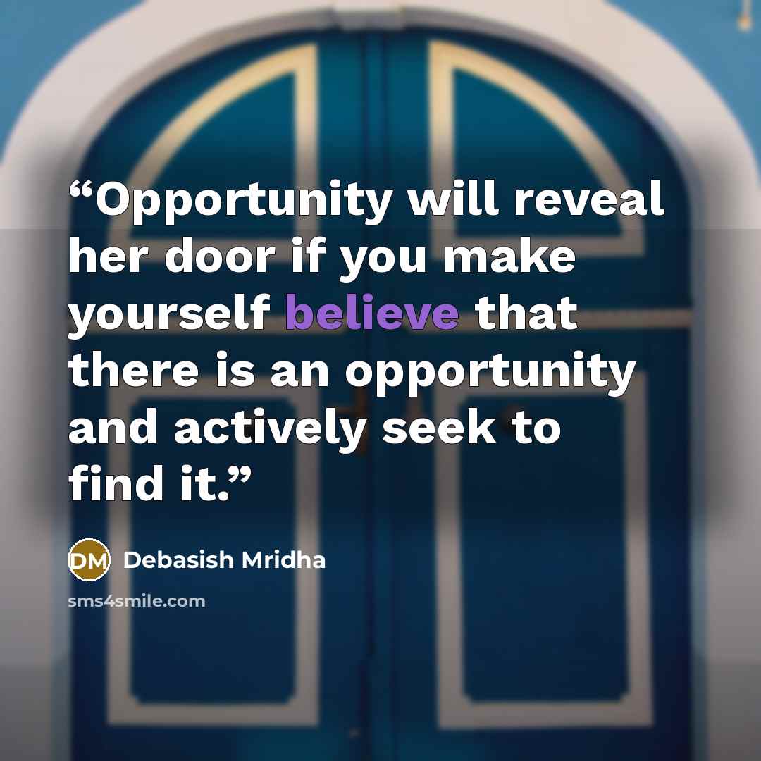 “Opportunity will reveal her door if you make yourself believe that there is an opportunity and actively seek to find it.” quote by Debasish Mridha