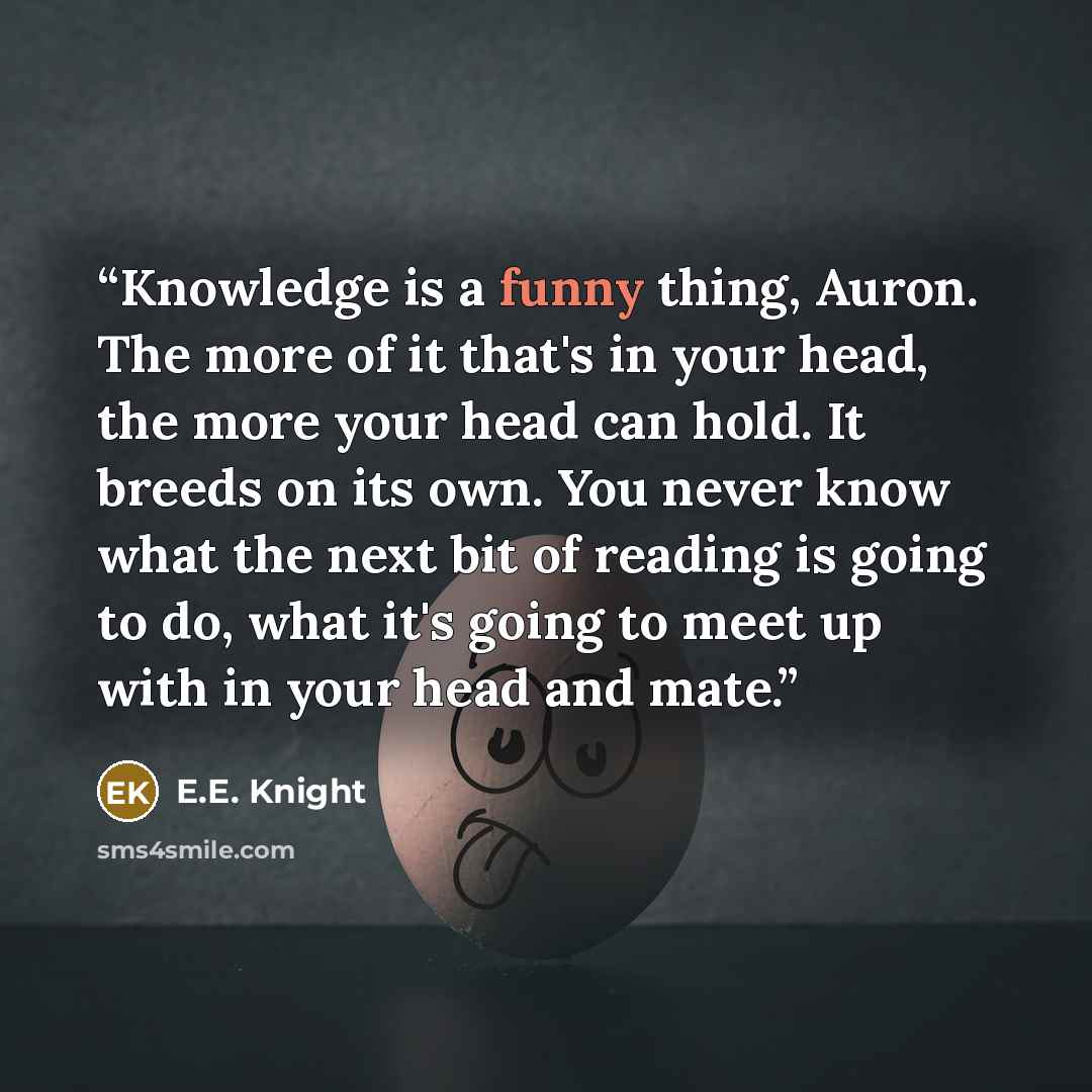 “Knowledge is a funny thing, Auron. The more of it that's in your head, the more your head can hold. It breeds on its own. You never know what the next bit of reading is going to do, what it's going to meet up with in your head and mate.” quote by E.E. Knight