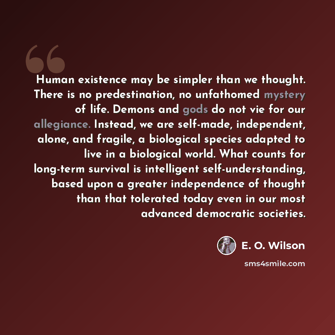 “Human existence may be simpler than we thought. There is no predestination, no unfathomed mystery of life. Demons and gods do not vie for our allegiance. Instead, we are self-made, independent, alone, and fragile, a biological species adapted to live in a biological world. What counts for…” quote by E. O. Wilson