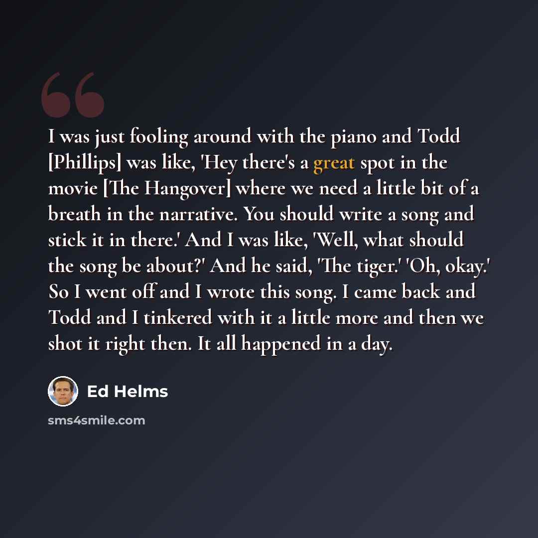 “I was just fooling around with the piano and Todd [Phillips] was like, 'Hey there's a great spot in the movie [The Hangover] where we need a little bit of a breath in the narrative. You should write a song and stick it in there.' And I was like, 'Well, what should the song be about?' And he said…” quote by Ed Helms