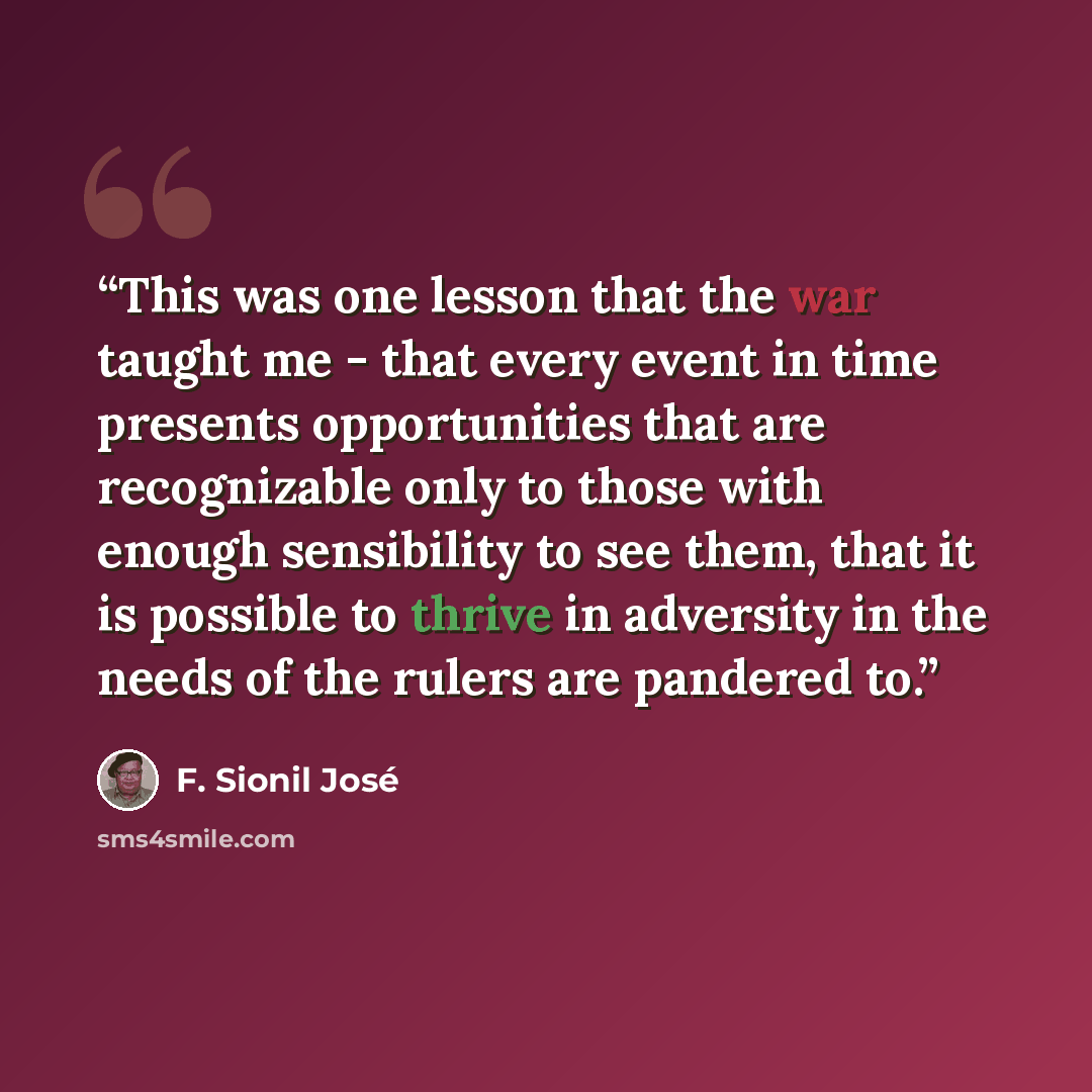 “This was one lesson that the war taught me - that every event in time presents opportunities that are recognizable only to those with enough sensibility to see them, that it is possible to thrive in adversity in the needs of the rulers are pandered to.” quote by F. Sionil José