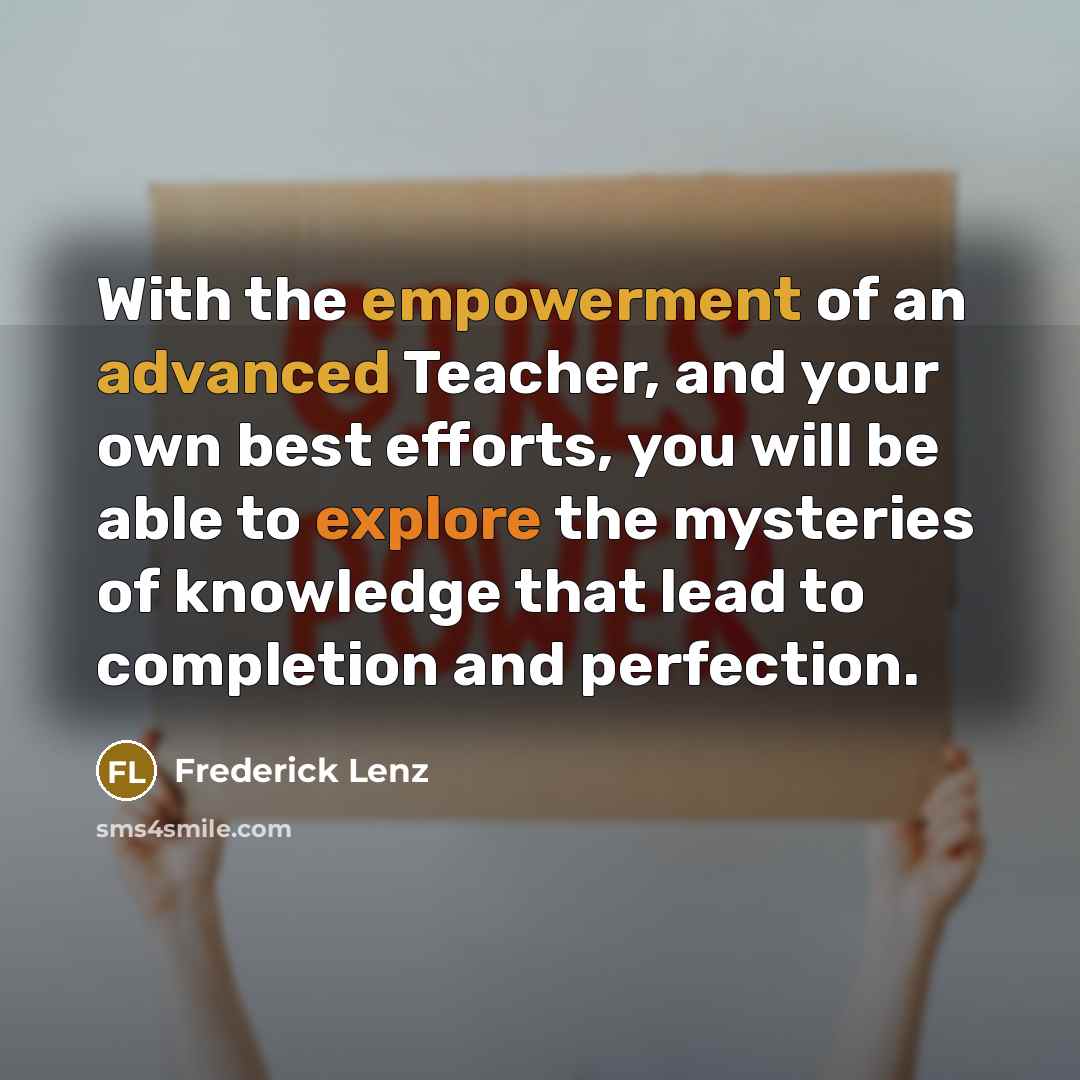 “With the empowerment of an advanced Teacher, and your own best efforts, you will be able to explore the mysteries of knowledge that lead to completion and perfection.” quote by Frederick Lenz