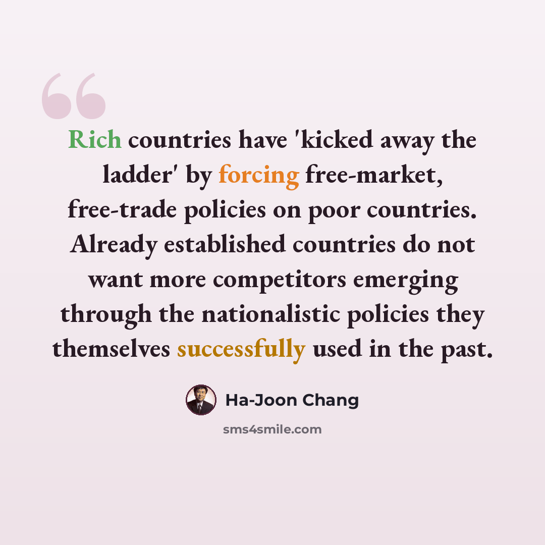“Rich countries have 'kicked away the ladder' by forcing free-market, free-trade policies on poor countries. Already established countries do not want more competitors emerging through the nationalistic policies they themselves successfully used in the past.” quote by Ha-Joon Chang