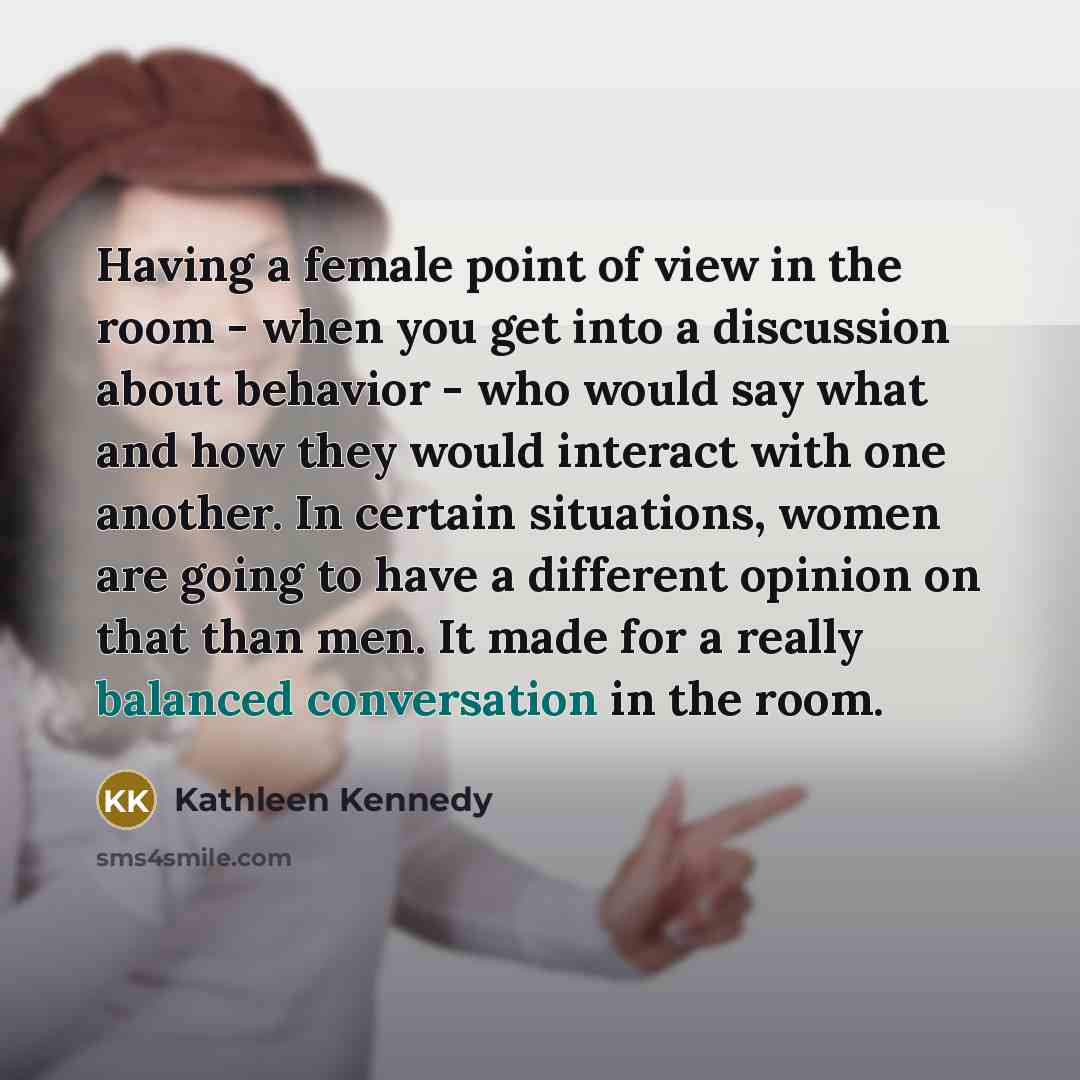 “Having a female point of view in the room - when you get into a discussion about behavior - who would say what and how they would interact with one another. In certain situations, women are going to have a different opinion on that than men. It made for a really balanced conversation in the room.” quote by Kathleen Kennedy
