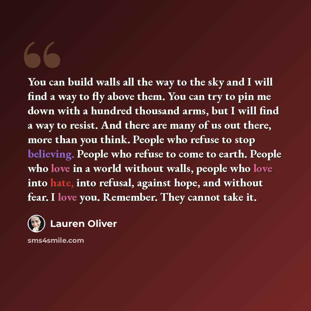 “You can build walls all the way to the sky and I will find a way to fly above them. You can try to pin me down with a hundred thousand arms, but I will find a way to resist. And there are many of us out there, more than you think. People who refuse to stop believing. People who refuse to come to…” quote by Lauren Oliver