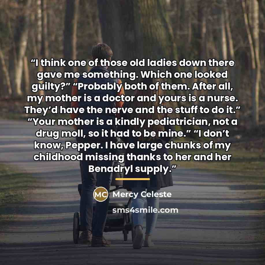 “I think one of those old ladies down there gave me something. Which one looked guilty?” “Probably both of them. After all, my mother is a doctor and yours is a nurse. They’d have the nerve and the stuff to do it.” “Your mother is a kindly pediatrician, not a drug moll, so it had to be mine.” “I…” quote by Mercy Celeste